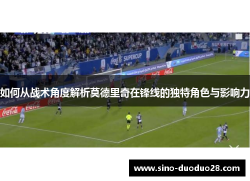 如何从战术角度解析莫德里奇在锋线的独特角色与影响力