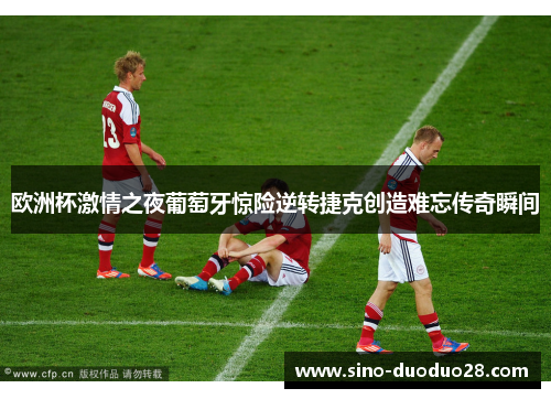 欧洲杯激情之夜葡萄牙惊险逆转捷克创造难忘传奇瞬间