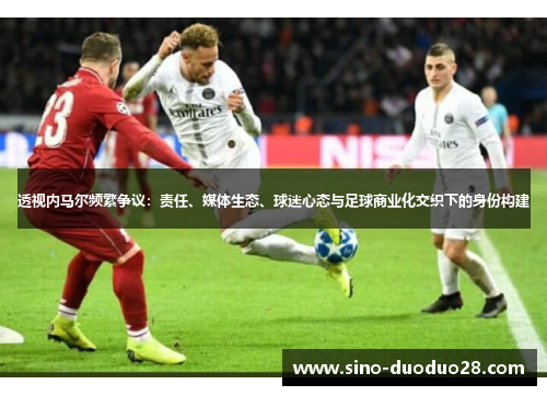 透视内马尔频繁争议：责任、媒体生态、球迷心态与足球商业化交织下的身份构建