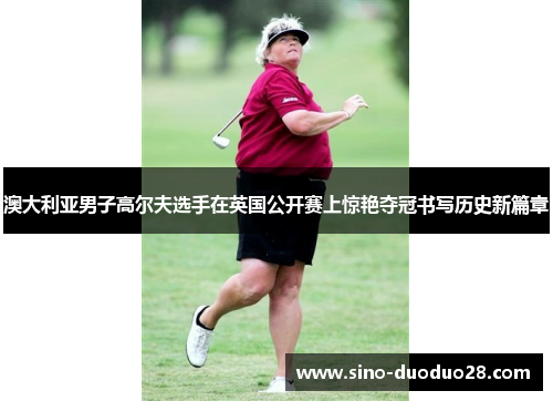 澳大利亚男子高尔夫选手在英国公开赛上惊艳夺冠书写历史新篇章
