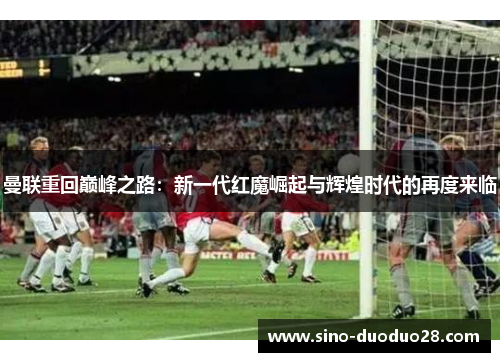 曼联重回巅峰之路：新一代红魔崛起与辉煌时代的再度来临