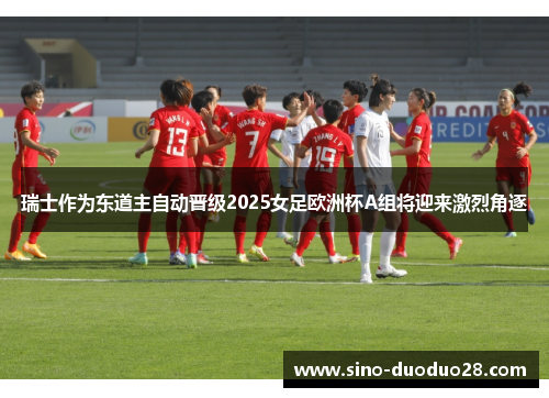 瑞士作为东道主自动晋级2025女足欧洲杯A组将迎来激烈角逐